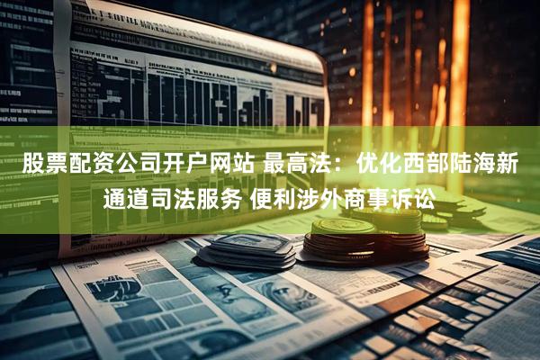 股票配资公司开户网站 最高法：优化西部陆海新通道司法服务 便利涉外商事诉讼