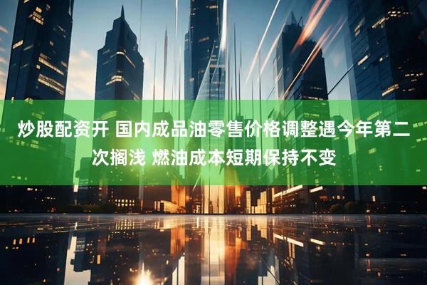 炒股配资开 国内成品油零售价格调整遇今年第二次搁浅 燃油成本短期保持不变