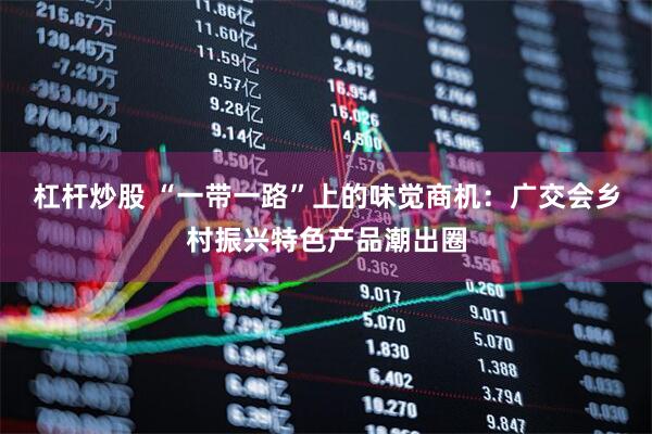 杠杆炒股 “一带一路”上的味觉商机：广交会乡村振兴特色产品潮出圈