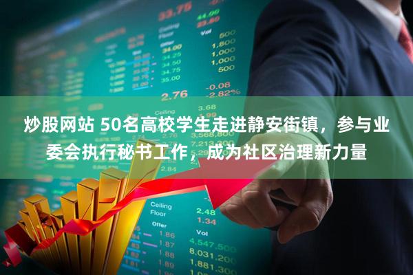 炒股网站 50名高校学生走进静安街镇，参与业委会执行秘书工作，成为社区治理新力量