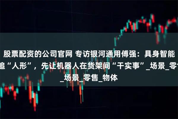 股票配资的公司官网 专访银河通用傅强：具身智能不急于追“人形”，先让机器人在货架间“干实事”_场景_零售_物体