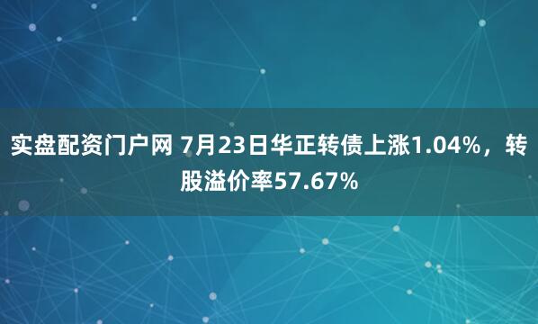实盘配资门户网 7月23日华正转债上涨1.04%，转股溢价率57.67%