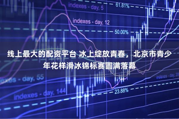 线上最大的配资平台 冰上绽放青春，北京市青少年花样滑冰锦标赛圆满落幕