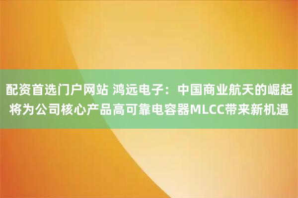 配资首选门户网站 鸿远电子：中国商业航天的崛起将为公司核心产品高可靠电容器MLCC带来新机遇