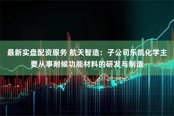 最新实盘配资服务 航天智造：子公司乐凯化学主要从事耐候功能材料的研发与制造