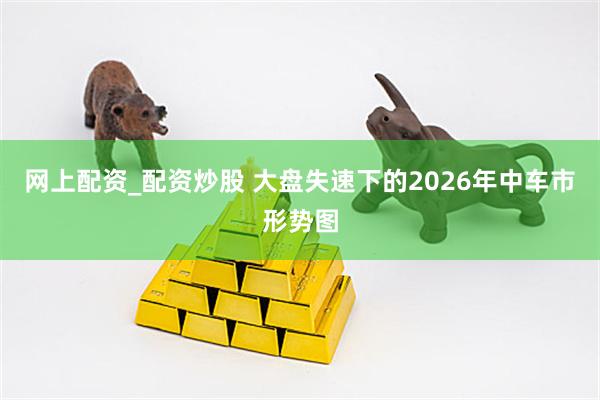 网上配资_配资炒股 大盘失速下的2026年中车市形势图