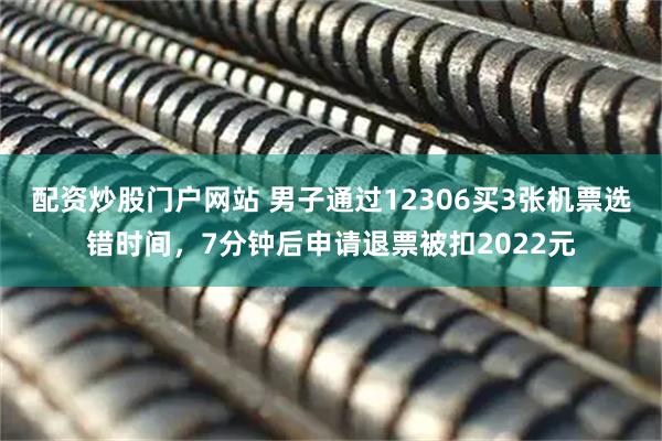 配资炒股门户网站 男子通过12306买3张机票选错时间，7分钟后申请退票被扣2022元