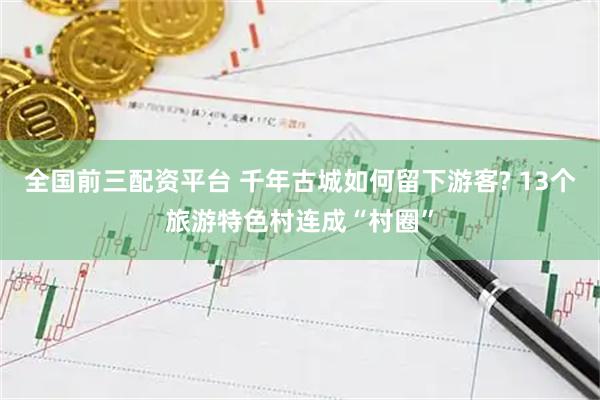 全国前三配资平台 千年古城如何留下游客? 13个旅游特色村连成“村圈”
